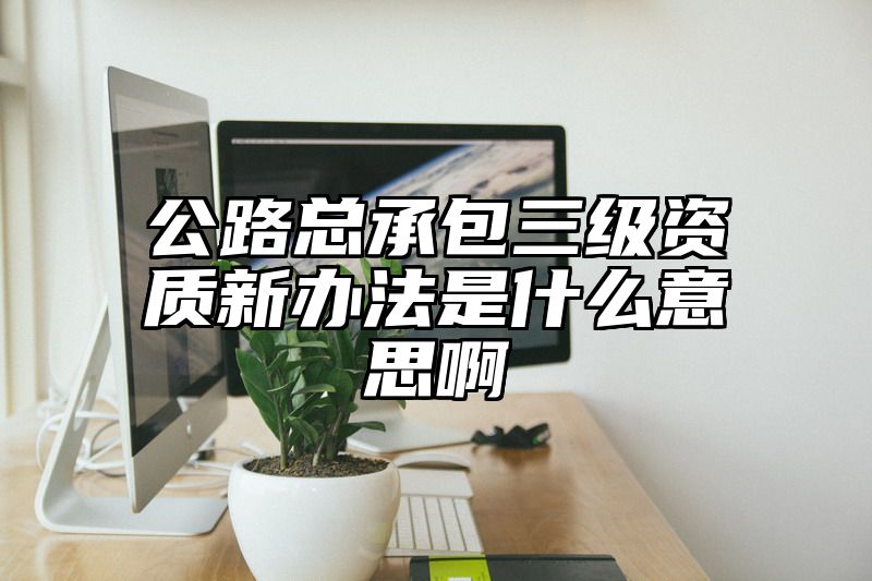 公路总承包三级资质新办法是什么意思啊