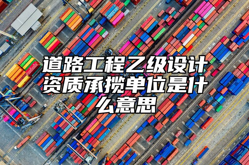 道路工程乙级设计资质承揽单位是什么意思