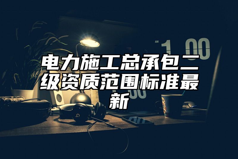 电力施工总承包二级资质范围标准最新