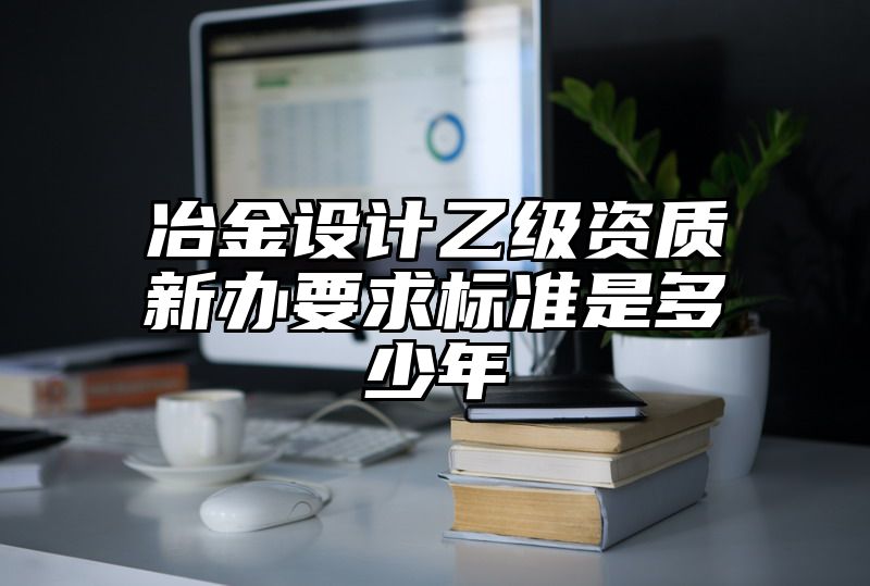 冶金设计乙级资质新办要求标准是多少年