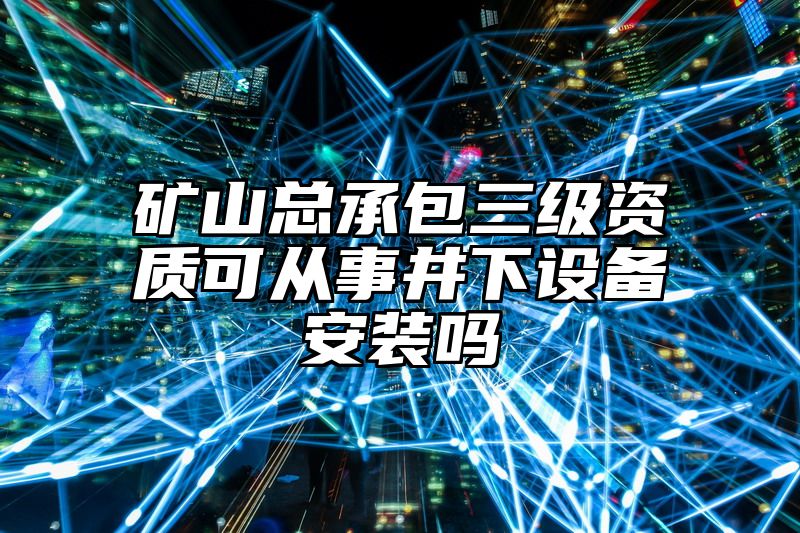 矿山总承包三级资质可从事井下设备安装吗