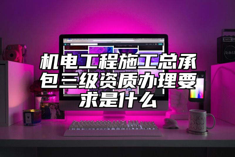 机电工程施工总承包三级资质办理要求是什么