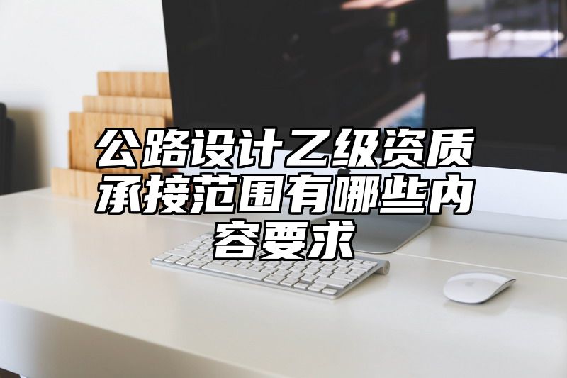 公路设计乙级资质承接范围有哪些内容要求