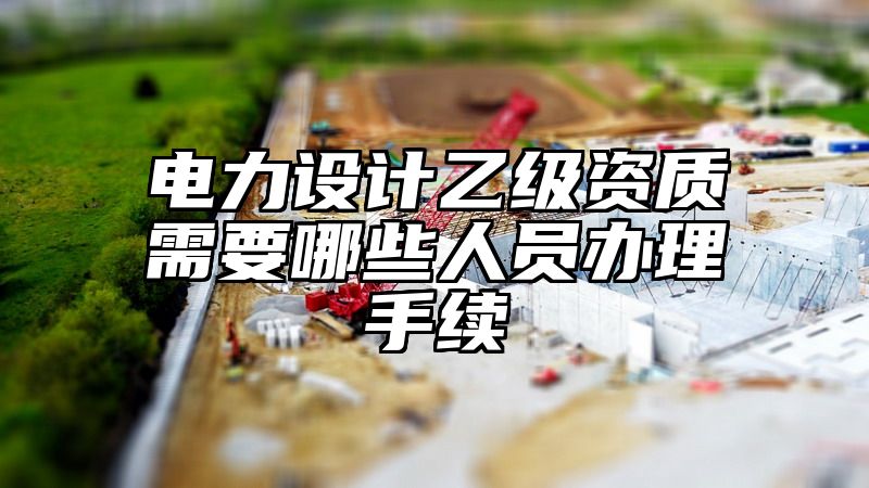 电力设计乙级资质需要哪些人员办理手续