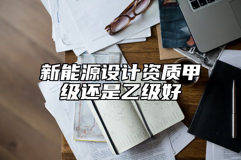 新能源设计资质甲级还是乙级好