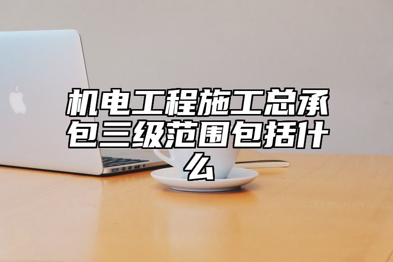 机电工程施工总承包三级范围包括什么