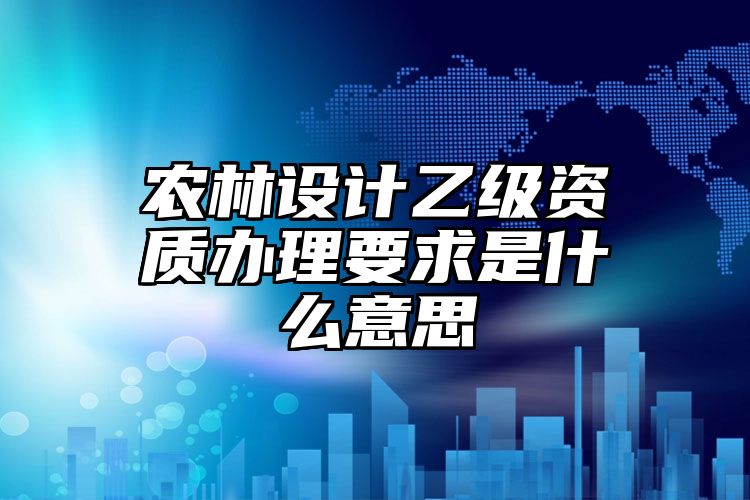 农林设计乙级资质办理要求是什么意思