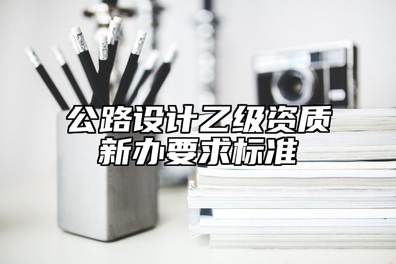 公路设计乙级资质新办要求标准