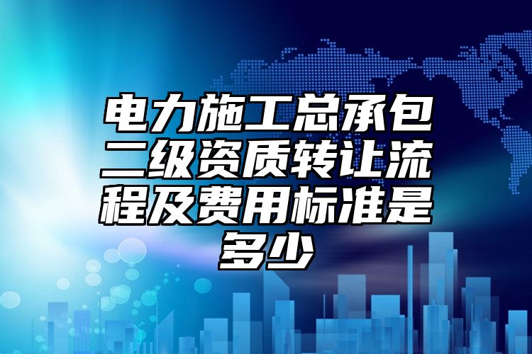 电力施工总承包二级资质转让流程及费用标准是多少