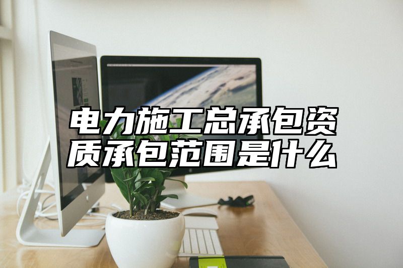 电力施工总承包资质承包范围是什么