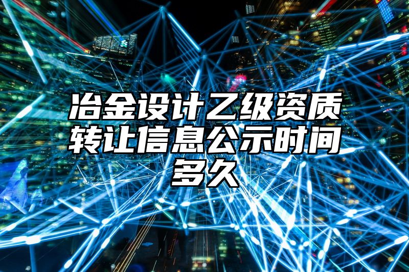 冶金设计乙级资质转让信息公示时间多久