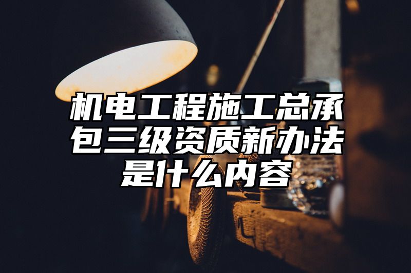 机电工程施工总承包三级资质新办法是什么内容