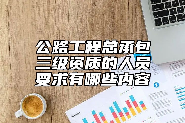 公路工程总承包三级资质的人员要求有哪些内容