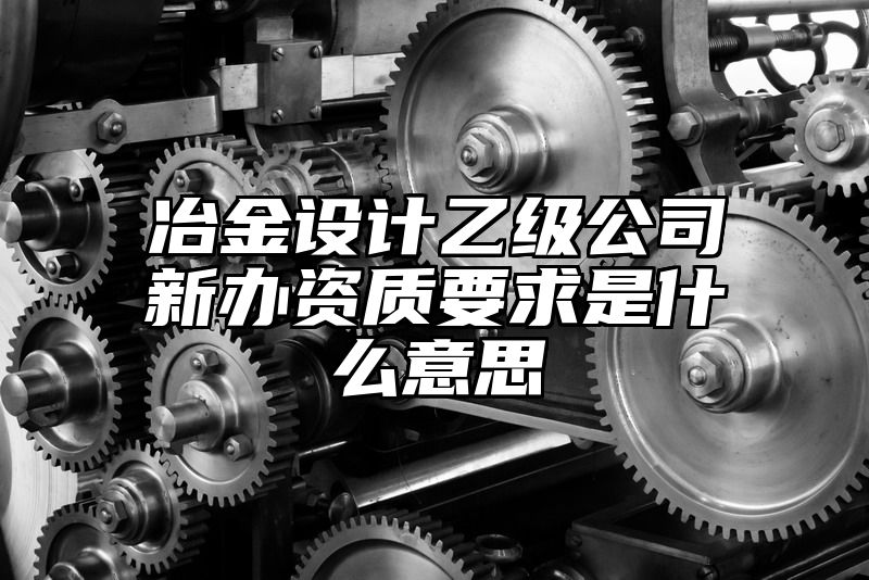 冶金设计乙级公司新办资质要求是什么意思