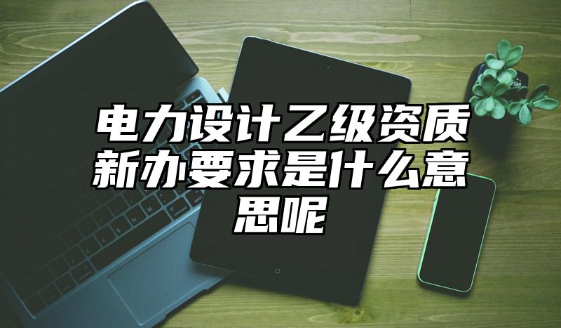 电力设计乙级资质新办要求是什么意思呢