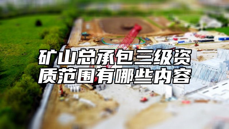 矿山总承包三级资质范围有哪些内容