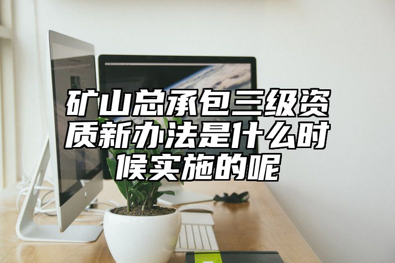 矿山总承包三级资质新办法是什么时候实施的呢