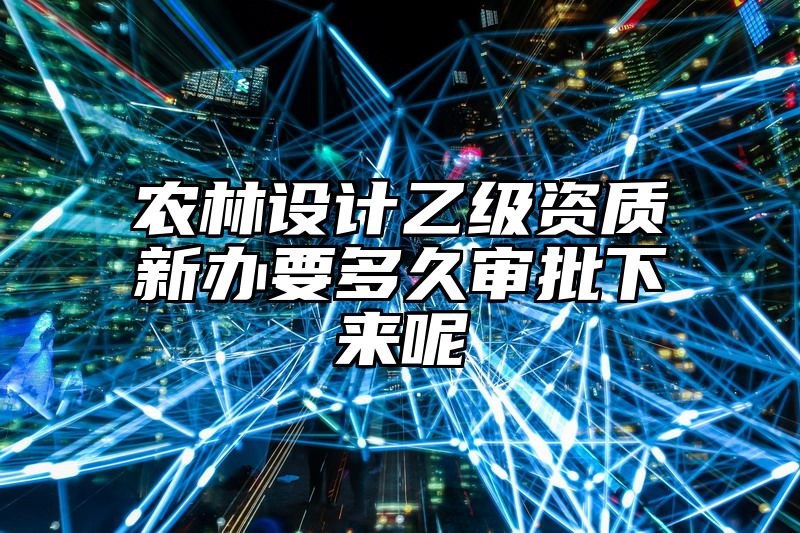 农林设计乙级资质新办要多久审批下来呢