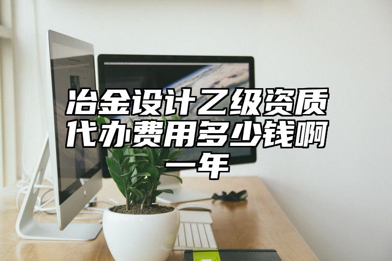 冶金设计乙级资质代办费用多少钱啊一年