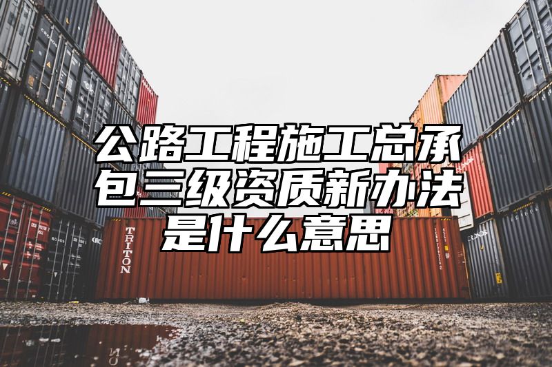 公路工程施工总承包三级资质新办法是什么意思