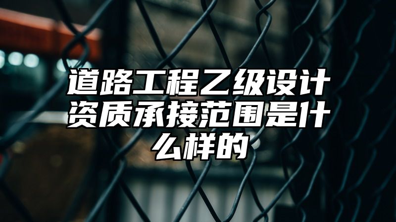 道路工程乙级设计资质承接范围是什么样的