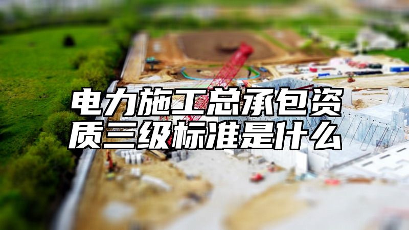 电力施工总承包资质三级标准是什么