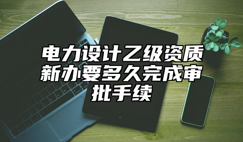 电力设计乙级资质新办要多久完成审批手续