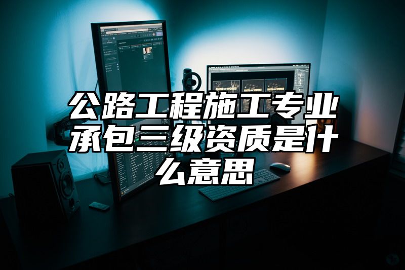 公路工程施工专业承包三级资质是什么意思