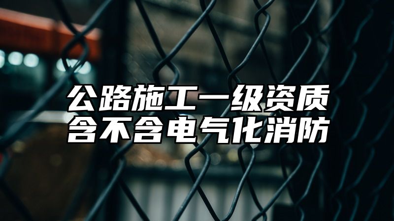 公路施工一级资质含不含电气化消防