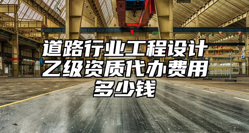 道路行业工程设计乙级资质代办费用多少钱