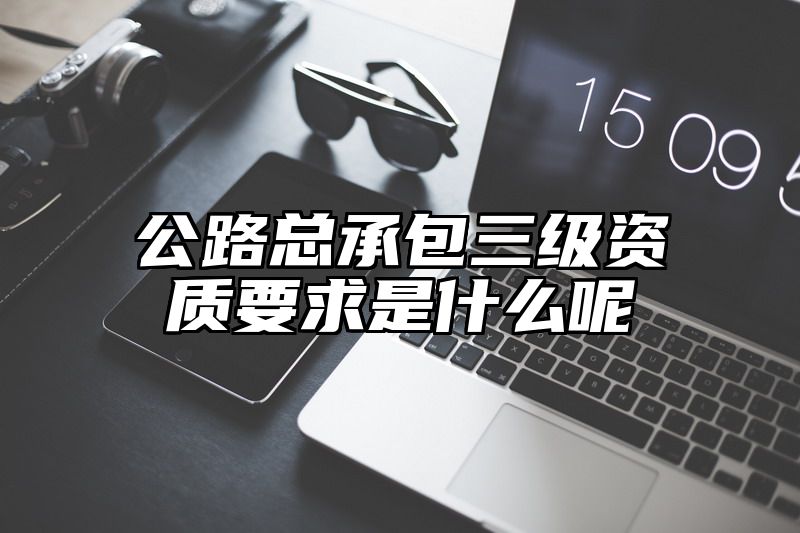 公路总承包三级资质要求是什么呢