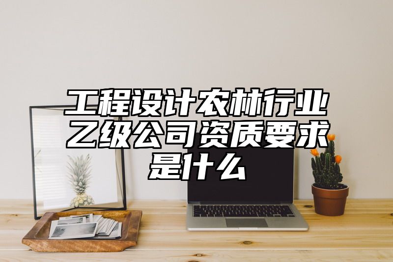 工程设计农林行业乙级公司资质要求是什么