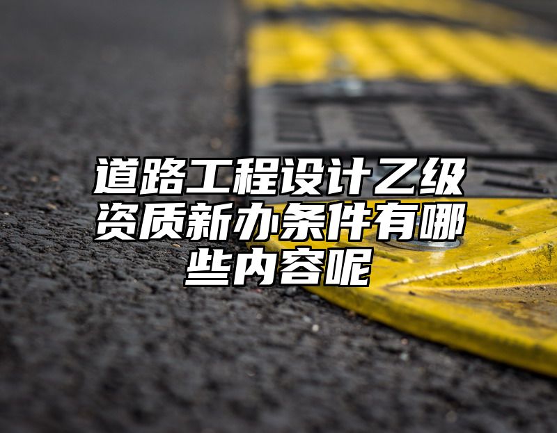 道路工程设计乙级资质新办条件有哪些内容呢