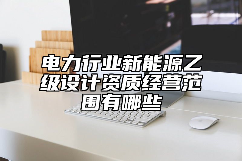 电力行业新能源乙级设计资质经营范围有哪些