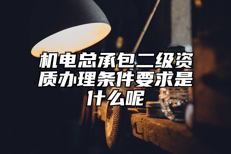 机电总承包二级资质办理条件要求是什么呢