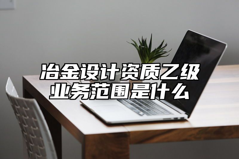 冶金设计资质乙级业务范围是什么