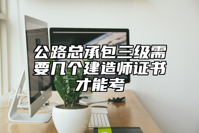 公路总承包三级需要几个建造师证书才能考