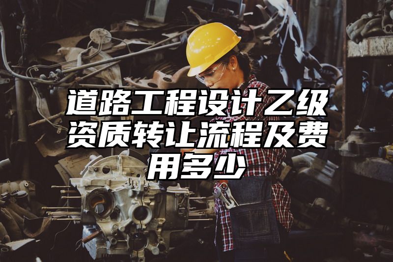 道路工程设计乙级资质转让流程及费用多少