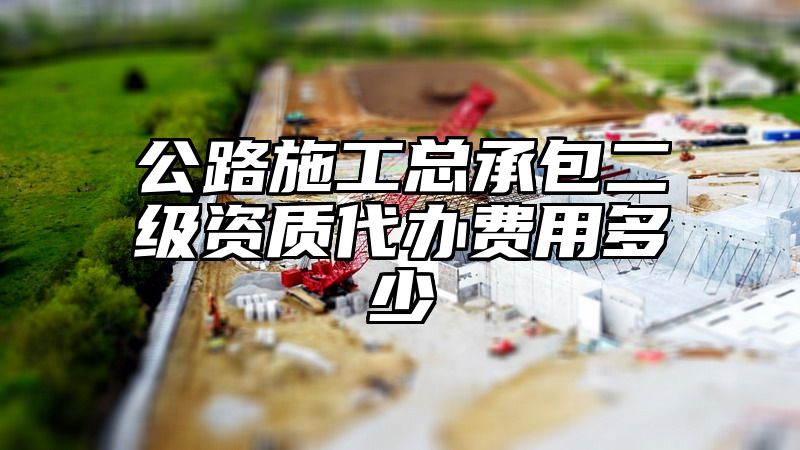 公路施工总承包二级资质代办费用多少