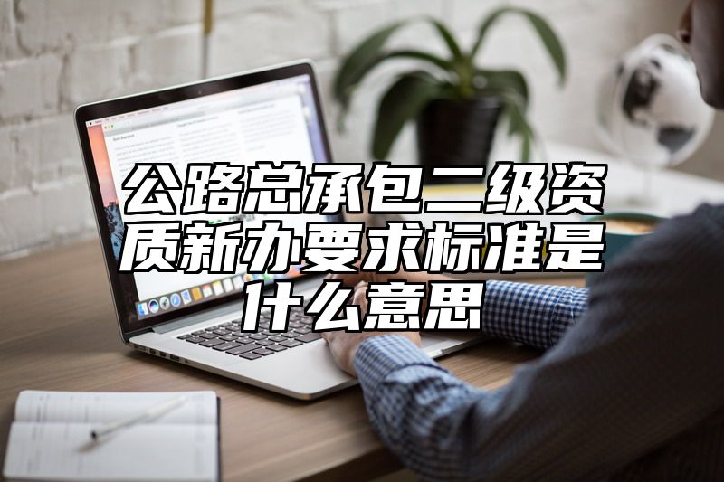 公路总承包二级资质新办要求标准是什么意思