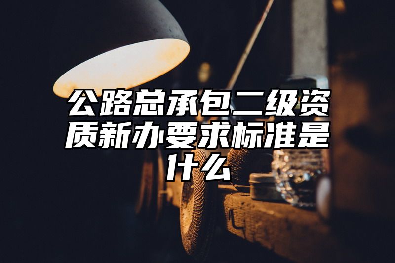 公路总承包二级资质新办要求标准是什么