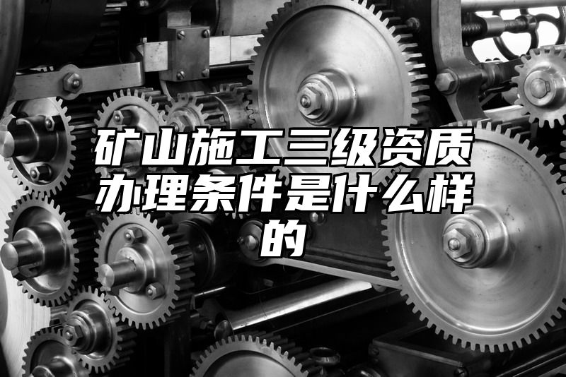 矿山施工三级资质办理条件是什么样的