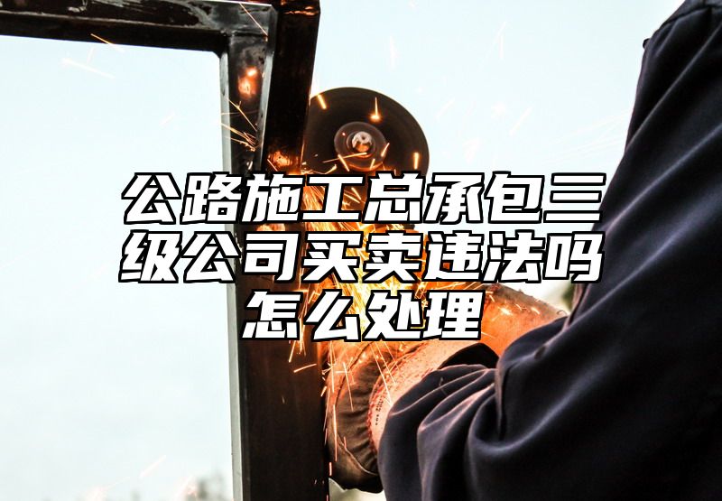 公路施工总承包三级公司买卖违法吗怎么处理