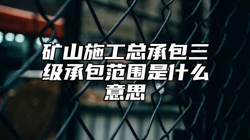 矿山施工总承包三级承包范围是什么意思