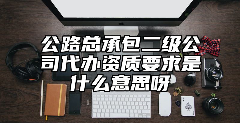 公路总承包二级公司代办资质要求是什么意思呀