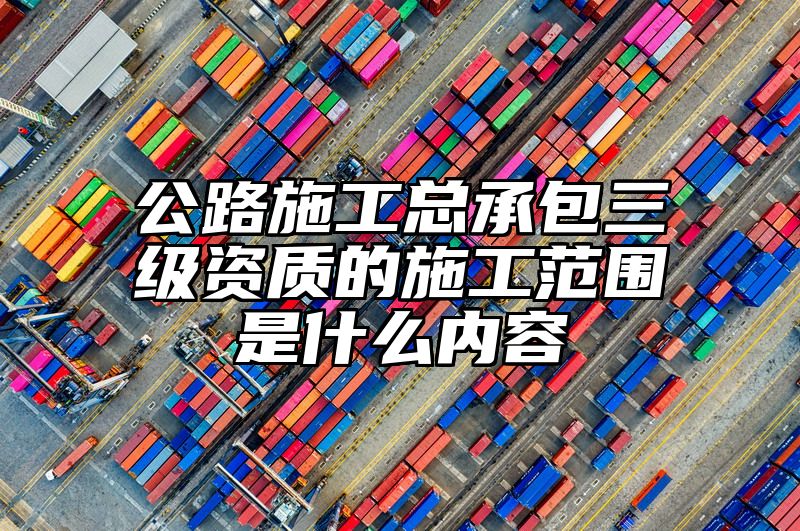 公路施工总承包三级资质的施工范围是什么内容