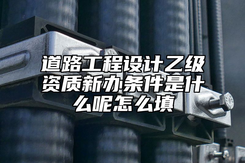 道路工程设计乙级资质新办条件是什么呢怎么填