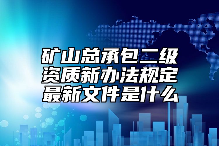 矿山总承包二级资质新办法规定最新文件是什么