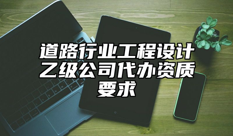 道路行业工程设计乙级公司代办资质要求