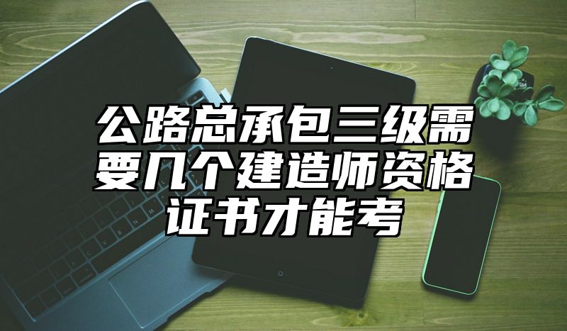 公路总承包三级需要几个建造师资格证书才能考